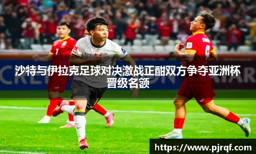 沙特与伊拉克足球对决激战正酣双方争夺亚洲杯晋级名额